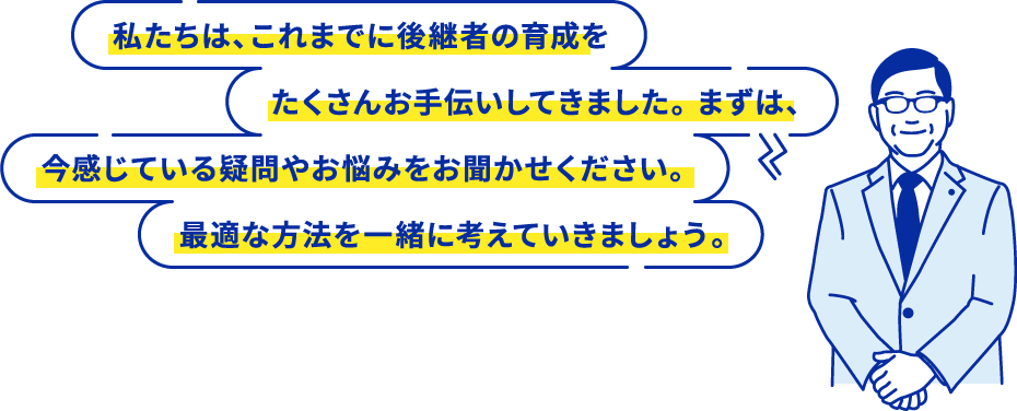 私たちは、これまでに後継者の育成をたくさんお手伝いしてきました。 まずは、今感じている疑問やお悩みをお聞かせください。最適な方法を一緒に考えていきましょう。