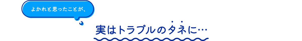 よかれと思ったことが、実はトラブルのタネに…