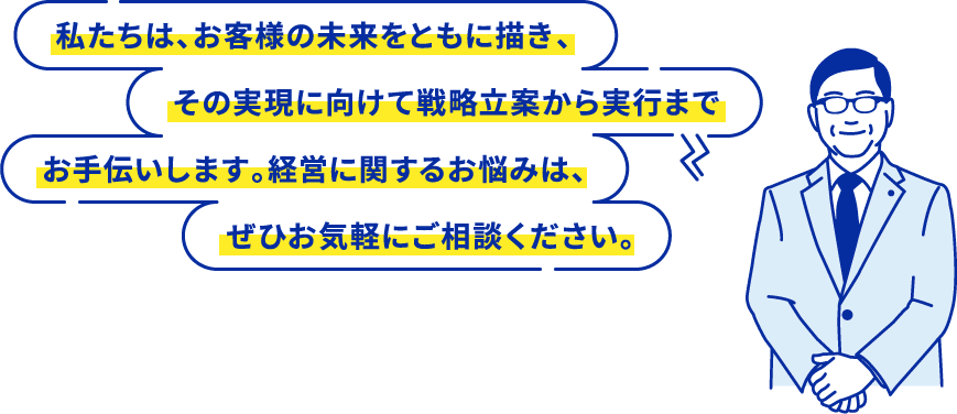 私たちは、お客様の未来をともに描き、その実現に向けて戦略立案から実行までお手伝いします。経営に関するお悩みは、ぜひお気軽にご相談ください。
