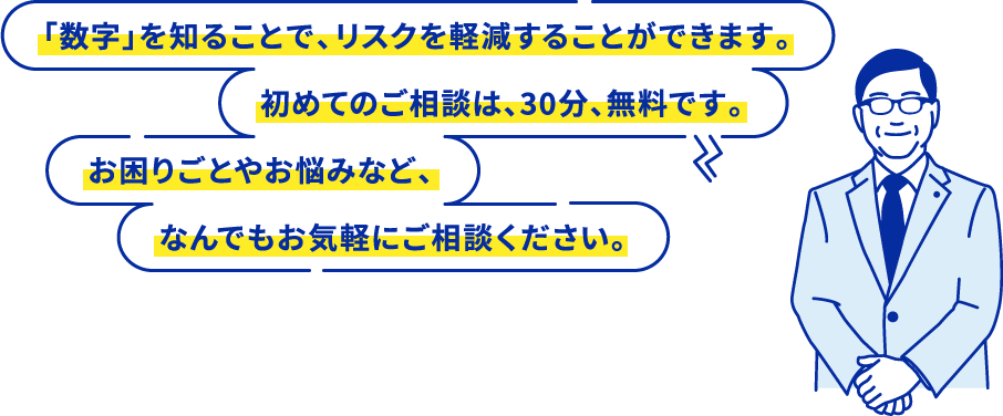 「数字」を知ることで、リスクを軽減することができます。初めてのご相談は、30分、無料です。お困りごとやお悩みなど、なんでもお気軽にご相談ください。