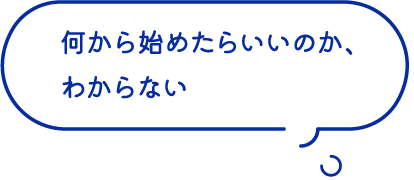 何から始めたらいいのか、わからない